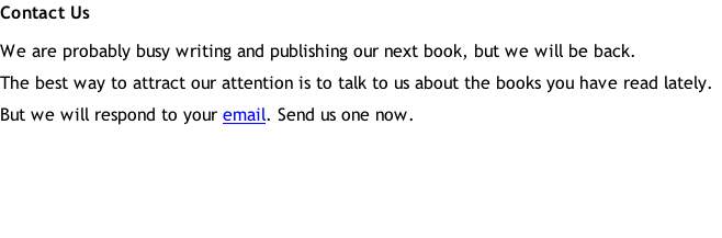 Contact Us We are probably busy writing and publishing our next book, but we will be back. The best way to attract our attention is to talk to us about the books you have read lately. But we will respond to your email. Send us one now.